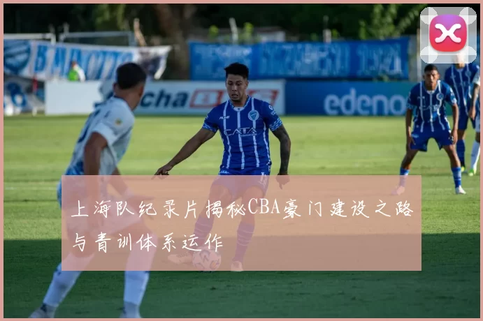 上海队纪录片揭秘CBA豪门建设之路与青训体系运作