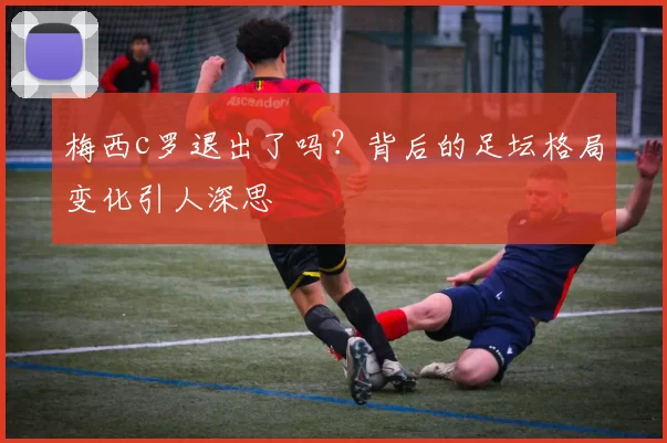 梅西c罗退出了吗？背后的足坛格局变化引人深思