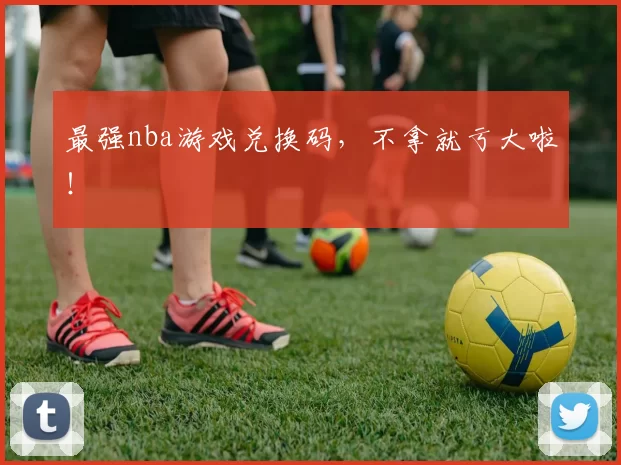 最强nba游戏兑换码，不拿就亏大啦！
