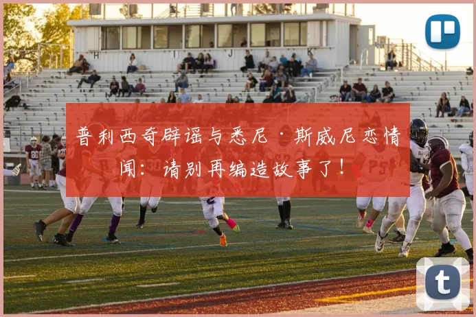 普利西奇辟谣与悉尼·斯威尼恋情传闻：请别再编造故事了！