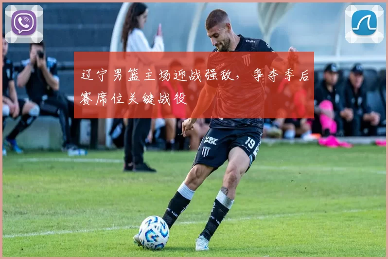 辽宁男篮主场迎战强敌，争夺季后赛席位关键战役