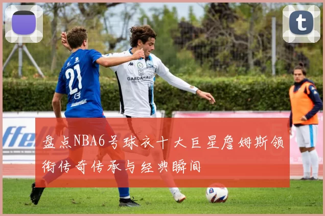 盘点NBA6号球衣十大巨星詹姆斯领衔传奇传承与经典瞬间