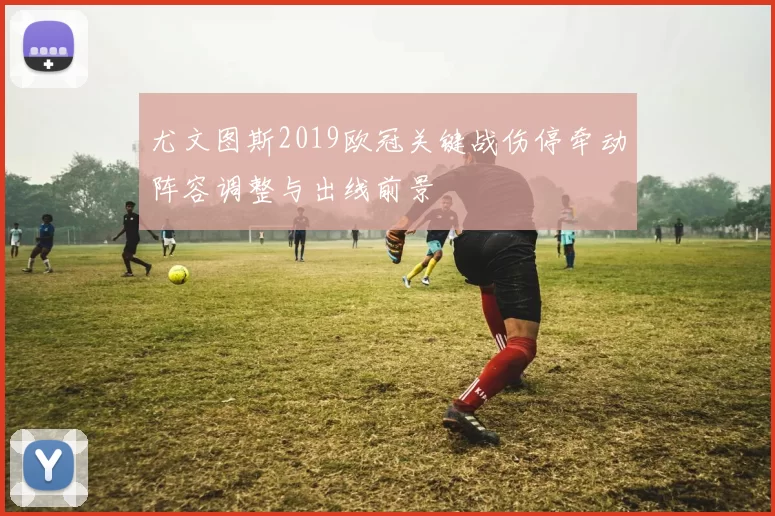 尤文图斯2019欧冠关键战伤停牵动阵容调整与出线前景