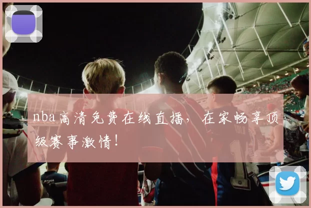 nba高清免费在线直播，在家畅享顶级赛事激情！