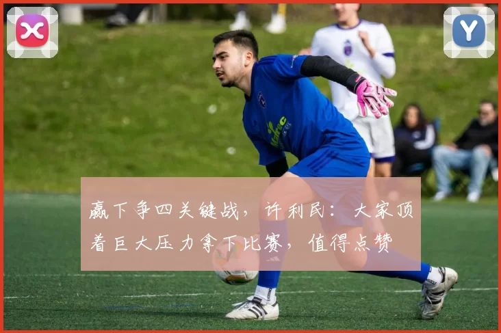 赢下争四关键战，许利民：大家顶着巨大压力拿下比赛，值得点赞