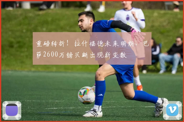 重磅转折！拉什福德未来明朗，巴萨2600万镑买断出现新变数