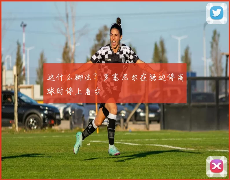 这什么脚法？罗塞尼尔在场边停高球时停上看台