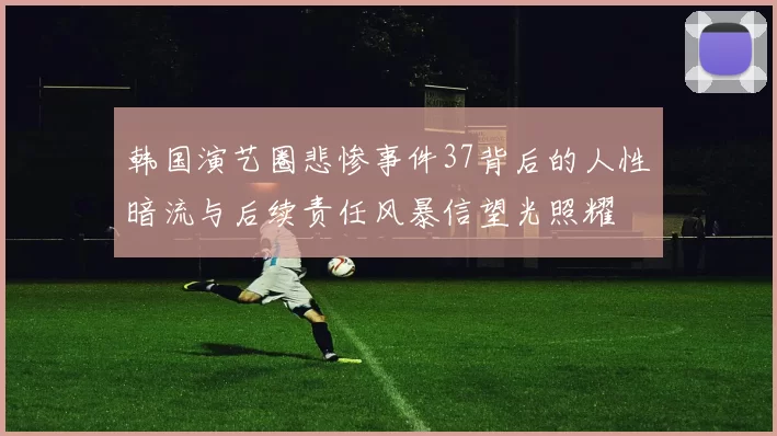 韩国演艺圈悲惨事件37背后的人性暗流与后续责任风暴信望光照耀