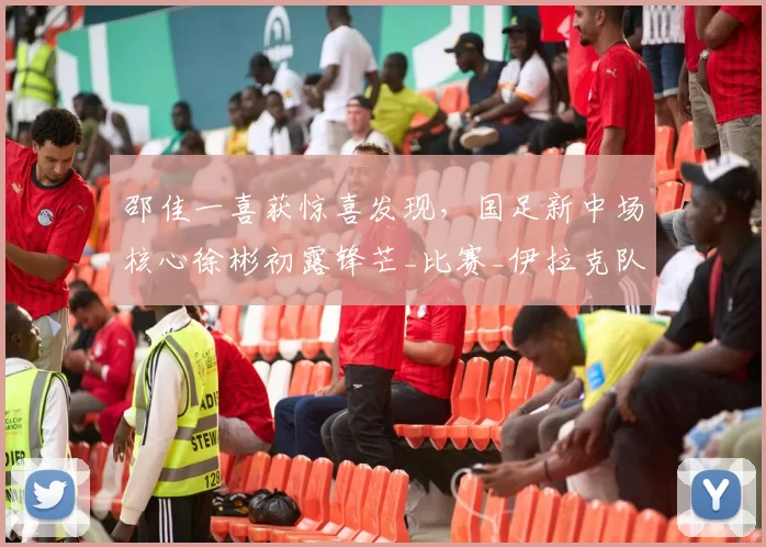 邵佳一喜获惊喜发现，国足新中场核心徐彬初露锋芒_比赛_伊拉克队_王上源